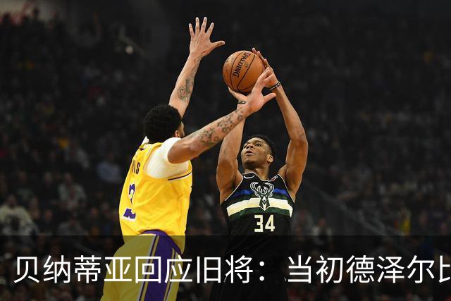 贝纳蒂亚回应旧将：当初德泽尔比施压要求续约你，但之后你松懈了